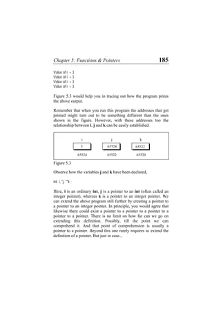 Chapter 5: Functions & Pointers 185
Value of i = 3
Value of i = 3
Value of i = 3
Value of i = 3
Figure 5.3 would help you in tracing out how the program prints
the above output.
Remember that when you run this program the addresses that get
printed might turn out to be something different than the ones
shown in the figure. However, with these addresses too the
relationship between i, j and k can be easily established.
65520
65522
i j k
6552265524
655243
Figure 5.3
Observe how the variables j and k have been declared,
int i, *j, **k ;
Here, i is an ordinary int, j is a pointer to an int (often called an
integer pointer), whereas k is a pointer to an integer pointer. We
can extend the above program still further by creating a pointer to
a pointer to an integer pointer. In principle, you would agree that
likewise there could exist a pointer to a pointer to a pointer to a
pointer to a pointer. There is no limit on how far can we go on
extending this definition. Possibly, till the point we can
comprehend it. And that point of comprehension is usually a
pointer to a pointer. Beyond this one rarely requires to extend the
definition of a pointer. But just in case...
 