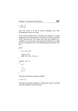 Chapter 5: Functions & Pointers 187
x = 20 y = 10
a = 10 b = 20
Note that values of a and b remain unchanged even after
exchanging the values of x and y.
In the second method (call by reference) the addresses of actual
arguments in the calling function are copied into formal arguments
of the called function. This means that using these addresses we
would have an access to the actual arguments and hence we would
be able to manipulate them. The following program illustrates this
fact.
main( )
{
int a = 10, b = 20 ;
swapr ( &a, &b ) ;
printf ( "na = %d b = %d", a, b ) ;
}
swapr( int *x, int *y )
{
int t ;
t = *x ;
*x = *y ;
*y = t ;
}
The output of the above program would be:
a = 20 b = 10
Note that this program manages to exchange the values of a and b
using their addresses stored in x and y.
 