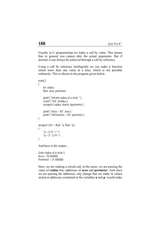 188 Let Us C
Usually in C programming we make a call by value. This means
that in general you cannot alter the actual arguments. But if
desired, it can always be achieved through a call by reference.
Using a call by reference intelligently we can make a function
return more than one value at a time, which is not possible
ordinarily. This is shown in the program given below.
main( )
{
int radius ;
float area, perimeter ;
printf ( "nEnter radius of a circle " ) ;
scanf ( "%d", &radius ) ;
areaperi ( radius, &area, &perimeter ) ;
printf ( "Area = %f", area ) ;
printf ( "nPerimeter = %f", perimeter ) ;
}
areaperi ( int r, float *a, float *p )
{
*a = 3.14 * r * r ;
*p = 2 * 3.14 * r ;
}
And here is the output...
Enter radius of a circle 5
Area = 78.500000
Perimeter = 31.400000
Here, we are making a mixed call, in the sense, we are passing the
value of radius but, addresses of area and perimeter. And since
we are passing the addresses, any change that we make in values
stored at addresses contained in the variables a and p, would make
 