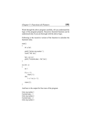 Chapter 5: Functions & Pointers 191
Work through the above program carefully, till you understand the
logic of the program properly. Recursive factorial function can be
understood only if you are thorough with the above logic.
Following is the recursive version of the function to calculate the
factorial value.
main( )
{
int a, fact ;
printf ( "nEnter any number " ) ;
scanf ( "%d", &a ) ;
fact = rec ( a ) ;
printf ( "Factorial value = %d", fact ) ;
}
rec ( int x )
{
int f ;
if ( x == 1 )
return ( 1 ) ;
else
f = x * rec ( x - 1 ) ;
return ( f ) ;
}
And here is the output for four runs of the program
Enter any number 1
Factorial value = 1
Enter any number 2
Factorial value = 2
Enter any number 3
 