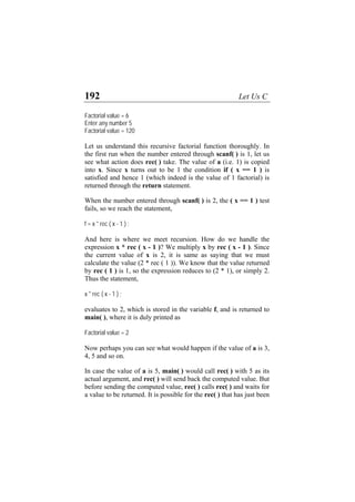 192 Let Us C
Factorial value = 6
Enter any number 5
Factorial value = 120
Let us understand this recursive factorial function thoroughly. In
the first run when the number entered through scanf( ) is 1, let us
see what action does rec( ) take. The value of a (i.e. 1) is copied
into x. Since x turns out to be 1 the condition if ( x == 1 ) is
satisfied and hence 1 (which indeed is the value of 1 factorial) is
returned through the return statement.
When the number entered through scanf( ) is 2, the ( x == 1 ) test
fails, so we reach the statement,
f = x * rec ( x - 1 ) ;
And here is where we meet recursion. How do we handle the
expression x * rec ( x - 1 )? We multiply x by rec ( x - 1 ). Since
the current value of x is 2, it is same as saying that we must
calculate the value (2 * rec ( 1 )). We know that the value returned
by rec ( 1 ) is 1, so the expression reduces to (2 * 1), or simply 2.
Thus the statement,
x * rec ( x - 1 ) ;
evaluates to 2, which is stored in the variable f, and is returned to
main( ), where it is duly printed as
Factorial value = 2
Now perhaps you can see what would happen if the value of a is 3,
4, 5 and so on.
In case the value of a is 5, main( ) would call rec( ) with 5 as its
actual argument, and rec( ) will send back the computed value. But
before sending the computed value, rec( ) calls rec( ) and waits for
a value to be returned. It is possible for the rec( ) that has just been
 
