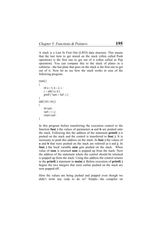 Chapter 5: Functions & Pointers 195
A stack is a Last In First Out (LIFO) data structure. This means
that the last item to get stored on the stack (often called Push
operation) is the first one to get out of it (often called as Pop
operation). You can compare this to the stack of plates in a
cafeteria—the last plate that goes on the stack is the first one to get
out of it. Now let us see how the stack works in case of the
following program.
main( )
{
int a = 5, b = 2, c ;
c = add ( a, b ) ;
printf ( "sum = %d", c ) ;
}
add ( int i, int j )
{
int sum ;
sum = i + j ;
return sum ;
}
In this program before transferring the execution control to the
function fun( ) the values of parameters a and b are pushed onto
the stack. Following this the address of the statement printf( ) is
pushed on the stack and the control is transferred to fun( ). It is
necessary to push this address on the stack. In fun( ) the values of
a and b that were pushed on the stack are referred as i and j. In
fun( ) the local variable sum gets pushed on the stack. When
value of sum is returned sum is popped up from the stack. Next
the address of the statement where the control should be returned
is popped up from the stack. Using this address the control returns
to the printf( ) statement in main( ). Before execution of printf( )
begins the two integers that were earlier pushed on the stack are
now popped off.
How the values are being pushed and popped even though we
didn’t write any code to do so? Simple—the compiler on
 
