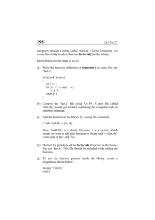 198 Let Us C
compilers provide a utility called ‘tlib.exe’ (Turbo Librarian). Let
us use this utility to add a function factorial( ) to the library.
Given below are the steps to do so:
(a)
(b)
(c)
(d)
(e)
Write the function definition of factorial( ) in some file, say
‘fact.c’.
int factorial ( int num )
{
int i, f = 1 ;
for ( i = 1 ; i <= num ; i++ )
f = f * i ;
return ( f ) ;
}
Compile the ‘fact.c’ file using Alt F9. A new file called
‘fact.obj’ would get created containing the compiled code in
machine language.
Add the function to the library by issuing the command
C:>tlib math.lib + c:fact.obj
Here, ‘math.lib’ is a library filename, + is a switch, which
means we want to add new function to library and ‘c:fact.obj’
is the path of the ‘.obj’ file.
Declare the prototype of the factorial( ) function in the header
file, say ‘fact.h’. This file should be included while calling the
function.
To use the function present inside the library, create a
program as shown below:
#include "c:fact.h"
main( )
 