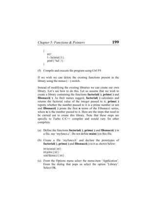 Chapter 5: Functions & Pointers 199
{
int f ;
f = factorial ( 5 ) ;
printf ( "%d", f ) ;
}
(f)
(a)
(b)
(c)
Compile and execute the program using Ctrl F9.
If we wish we can delete the existing functions present in the
library using the minus ( - ) switch.
Instead of modifying the existing libraries we can create our own
library. Let’s see how to do this. Let us assume that we wish to
create a library containing the functions factorial( ), prime( ) and
fibonacci( ). As their names suggest, factorial( ) calculates and
returns the factorial value of the integer passed to it, prime( )
reports whether the number passed to it is a prime number or not
and fibonacci( ) prints the first n terms of the Fibonacci series,
where n is the number passed to it. Here are the steps that need to
be carried out to create this library. Note that these steps are
specific to Turbo C/C++ compiler and would vary for other
compilers.
Define the functions factorial( ), prime( ) and fibonacci( ) in
a file, say ‘myfuncs.c’. Do not define main( ) in this file.
Create a file ‘myfuncs.h’ and declare the prototypes of
factorial( ), prime( ) and fibonacci( ) in it as shown below:
int factorial ( int ) ;
int prime ( int ) ;
void fibonacci ( int ) ;
From the Options menu select the menu-item ‘Application’.
From the dialog that pops us select the option ‘Library’.
Select OK.
 