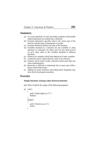 Chapter 5: Functions & Pointers 201
Summary
(a)
(b)
(c)
(d)
(e)
(f)
(g)
(h)
(i)
To avoid repetition of code and bulky programs functionally
related statements are isolated into a function.
Function declaration specifies what is the return type of the
function and the types of parameters it accepts.
Function definition defines the body of the function.
Variables declared in a function are not available to other
functions in a program. So, there won’t be any clash even if
we give same name to the variables declared in different
functions.
Pointers are variables which hold addresses of other variables.
A function can be called either by value or by reference.
Pointers can be used to make a function return more than one
value simultaneously.
Recursion is difficult to understand, but in some cases offer a
better solution than loops.
Adding too many functions and calling them frequently may
slow down the program execution.
Exercise
Simple functions, Passing values between functions
[A] What would be the output of the following programs:
(a) main( )
{
printf ( "nOnly stupids use C?" ) ;
display( ) ;
}
display( )
{
printf ( "nFools too use C!" ) ;
main( ) ;
}
 