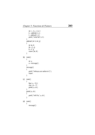 Chapter 5: Functions & Pointers 203
int i = 3, j = 4, k, l ;
k = addmult ( i, j ) ;
l = addmult ( i, j ) ;
printf ( "n%d %d", k, l ) ;
}
addmult ( int ii, int jj )
{
int kk, ll ;
kk = ii + jj ;
ll = ii * jj ;
return ( kk, ll ) ;
}
(b) main( )
{
int a ;
a = message( ) ;
}
message( )
{
printf ( "nViruses are written in C" ) ;
return ;
}
(c) main( )
{
float a = 15.5 ;
char ch = 'C' ;
printit ( a, ch ) ;
}
printit ( a, ch )
{
printf ( "n%f %c", a, ch ) ;
}
(d) main( )
{
message( ) ;
 