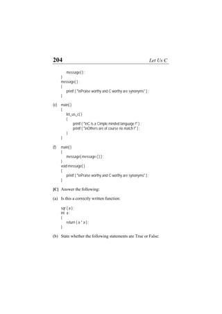 204 Let Us C
message( ) ;
}
message( ) ;
{
printf ( "nPraise worthy and C worthy are synonyms" ) ;
}
(e) main( )
{
let_us_c( )
{
printf ( "nC is a Cimple minded language !" ) ;
printf ( "nOthers are of course no match !" ) ;
}
}
(f) main( )
{
message( message ( ) ) ;
}
void message( )
{
printf ( "nPraise worthy and C worthy are synonyms" ) ;
}
[C] Answer the following:
(a) Is this a correctly written function:
sqr ( a ) ;
int a ;
{
return ( a * a ) ;
}
(b) State whether the following statements are True or False:
 