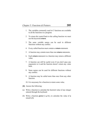 Chapter 5: Functions & Pointers 205
1. The variables commonly used in C functions are available
to all the functions in a program.
2. To return the control back to the calling function we must
use the keyword return.
3. The same variable names can be used in different
functions without any conflict.
4. Every called function must contain a return statement.
5. A function may contain more than one return statements.
6. Each return statement in a function may return a different
value.
7. A function can still be useful even if you don’t pass any
arguments to it and the function doesn’t return any value
back.
8. Same names can be used for different functions without
any conflict.
9. A function may be called more than once from any other
function.
10. It is necessary for a function to return some value.
[D] Answer the following:
(a) Write a function to calculate the factorial value of any integer
entered through the keyboard.
(b) Write a function power ( a, b ), to calculate the value of a
raised to b.
 