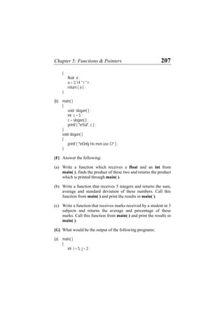 Chapter 5: Functions & Pointers 207
{
float a ;
a = 3.14 * r * r ;
return ( a ) ;
}
(b) main( )
{
void slogan( ) ;
int c = 5 ;
c = slogan( ) ;
printf ( "n%d", c ) ;
}
void slogan( )
{
printf ( "nOnly He men use C!" ) ;
}
[F] Answer the following:
(a) Write a function which receives a float and an int from
main( ), finds the product of these two and returns the product
which is printed through main( ).
(b) Write a function that receives 5 integers and returns the sum,
average and standard deviation of these numbers. Call this
function from main( ) and print the results in main( ).
(c) Write a function that receives marks received by a student in 3
subjects and returns the average and percentage of these
marks. Call this function from main( ) and print the results in
main( ).
[G] What would be the output of the following programs:
(a) main( )
{
int i = 5, j = 2 ;
 