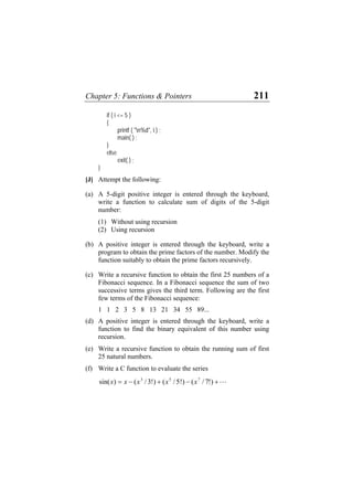 Chapter 5: Functions & Pointers 211
if ( i <= 5 )
{
printf ( "n%d", i ) ;
main( ) ;
}
else
exit( ) ;
}
[J] Attempt the following:
(a) A 5-digit positive integer is entered through the keyboard,
write a function to calculate sum of digits of the 5-digit
number:
(1) Without using recursion
(2) Using recursion
(b) A positive integer is entered through the keyboard, write a
program to obtain the prime factors of the number. Modify the
function suitably to obtain the prime factors recursively.
(c) Write a recursive function to obtain the first 25 numbers of a
Fibonacci sequence. In a Fibonacci sequence the sum of two
successive terms gives the third term. Following are the first
few terms of the Fibonacci sequence:
1 1 2 3 5 8 13 21 34 55 89...
(d) A positive integer is entered through the keyboard, write a
function to find the binary equivalent of this number using
recursion.
(e) Write a recursive function to obtain the running sum of first
25 natural numbers.
(f) Write a C function to evaluate the series
L+−+−= )!7/()!5/()!3/()sin( 753
xxxxx
 