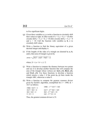 212 Let Us C
to five significant digits.
(g) Given three variables x, y, z write a function to circularly shift
their values to right. In other words if x = 5, y = 8, z = 10 after
circular shift y = 5, z = 8, x =10 after circular shift y = 5, z = 8
and x = 10. Call the function with variables a, b, c to
circularly shift values.
(h) Write a function to find the binary equivalent of a given
decimal integer and display it.
(i) If the lengths of the sides of a triangle are denoted by a, b,
and c, then area of triangle is given by
))()(( cSbSaSSarea −−−=
where, S = ( a + b + c ) / 2
(j) Write a function to compute the distance between two points
and use it to develop another function that will compute the
area of the triangle whose vertices are A(x1, y1), B(x2, y2),
and C(x3, y3). Use these functions to develop a function
which returns a value 1 if the point (x, y) lines inside the
triangle ABC, otherwise a value 0.
(k) Write a function to compute the greatest common divisor
given by Euclid’s algorithm, exemplified for J = 1980, K =
1617 as follows:
1980 / 1617 = 1
1980 – 1 * 1617 = 363
1617 / 363 = 4 1617 – 4 * 363 = 165
363 / 165 = 2 363 – 2 * 165 = 33
5 / 33 = 5 165 – 5 * 33 = 0
Thus, the greatest common divisor is 33.
 
