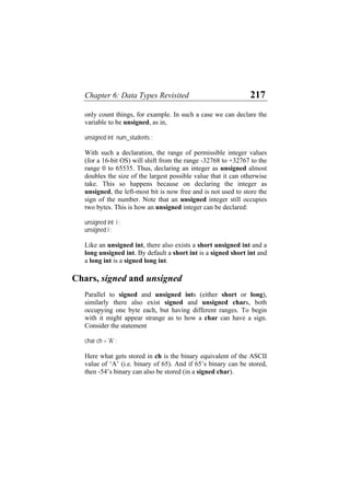 Chapter 6: Data Types Revisited 217
only count things, for example. In such a case we can declare the
variable to be unsigned, as in,
unsigned int num_students ;
With such a declaration, the range of permissible integer values
(for a 16-bit OS) will shift from the range -32768 to +32767 to the
range 0 to 65535. Thus, declaring an integer as unsigned almost
doubles the size of the largest possible value that it can otherwise
take. This so happens because on declaring the integer as
unsigned, the left-most bit is now free and is not used to store the
sign of the number. Note that an unsigned integer still occupies
two bytes. This is how an unsigned integer can be declared:
unsigned int i ;
unsigned i ;
Like an unsigned int, there also exists a short unsigned int and a
long unsigned int. By default a short int is a signed short int and
a long int is a signed long int.
Chars, signed and unsigned
Parallel to signed and unsigned ints (either short or long),
similarly there also exist signed and unsigned chars, both
occupying one byte each, but having different ranges. To begin
with it might appear strange as to how a char can have a sign.
Consider the statement
char ch = 'A' ;
Here what gets stored in ch is the binary equivalent of the ASCII
value of ‘A’ (i.e. binary of 65). And if 65’s binary can be stored,
then -54’s binary can also be stored (in a signed char).
 