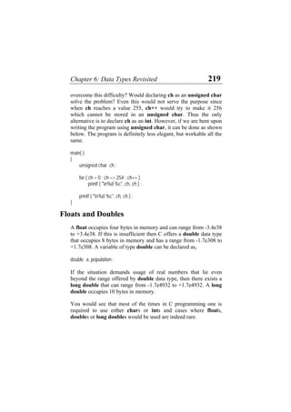 Chapter 6: Data Types Revisited 219
overcome this difficulty? Would declaring ch as an unsigned char
solve the problem? Even this would not serve the purpose since
when ch reaches a value 255, ch++ would try to make it 256
which cannot be stored in an unsigned char. Thus the only
alternative is to declare ch as an int. However, if we are bent upon
writing the program using unsigned char, it can be done as shown
below. The program is definitely less elegant, but workable all the
same.
main( )
{
unsigned char ch ;
for ( ch = 0 ; ch <= 254 ; ch++ )
printf ( "n%d %c", ch, ch ) ;
printf ( "n%d %c", ch, ch ) ;
}
Floats and Doubles
A float occupies four bytes in memory and can range from -3.4e38
to +3.4e38. If this is insufficient then C offers a double data type
that occupies 8 bytes in memory and has a range from -1.7e308 to
+1.7e308. A variable of type double can be declared as,
double a, population ;
If the situation demands usage of real numbers that lie even
beyond the range offered by double data type, then there exists a
long double that can range from -1.7e4932 to +1.7e4932. A long
double occupies 10 bytes in memory.
You would see that most of the times in C programming one is
required to use either chars or ints and cases where floats,
doubles or long doubles would be used are indeed rare.
 