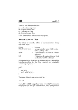 224 Let Us C
There are four storage classes in C:
(a) Automatic storage class
(b) Register storage class
(c) Static storage class
(d) External storage class
Let us examine these storage classes one by one.
Automatic Storage Class
The features of a variable defined to have an automatic storage
class are as under:
Storage − Memory.
Default initial value − An unpredictable value, which is often
called a garbage value.
Scope − Local to the block in which the variable
is defined.
Life − Till the control remains within the block
in which the variable is defined.
Following program shows how an automatic storage class variable
is declared, and the fact that if the variable is not initialized it
contains a garbage value.
main( )
{
auto int i, j ;
printf ( "n%d %d", i, j ) ;
}
The output of the above program could be...
1211 221
where, 1211 and 221 are garbage values of i and j. When you run
this program you may get different values, since garbage values
 