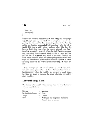 230 Let Us C
int k = 35 ;
return ( &k ) ;
}
Here we are returning an address of k from fun( ) and collecting it
in j. Thus j becomes pointer to k. Then using this pointer we are
printing the value of k. This correctly prints out 35. Now try
calling any function (even printf( ) ) immediately after the call to
fun( ). This time printf( ) prints a garbage value. Why does this
happen? In the first case, when the control returned from fun( )
though k went dead it was still left on the stack. We then accessed
this value using its address that was collected in j. But when we
precede the call to printf( ) by a call to any other function, the
stack is now changed, hence we get the garbage value. If we want
to get the correct value each time then we must declare k as static.
By doing this when the control returns from fun( ), k would not
die.
All this having been said, a word of advice—avoid using static
variables unless you really need them. Because their values are
kept in memory when the variables are not active, which means
they take up space in memory that could otherwise be used by
other variables.
External Storage Class
The features of a variable whose storage class has been defined as
external are as follows:
Storage − Memory.
Default initial value − Zero.
Scope − Global.
Life − As long as the program’s execution
doesn’t come to an end.
 