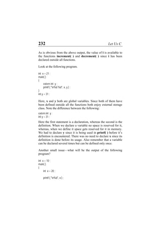 232 Let Us C
As is obvious from the above output, the value of i is available to
the functions increment( ) and decrement( ) since i has been
declared outside all functions.
Look at the following program.
int x = 21 ;
main( )
{
extern int y ;
printf ( "n%d %d", x, y ) ;
}
int y = 31 ;
Here, x and y both are global variables. Since both of them have
been defined outside all the functions both enjoy external storage
class. Note the difference between the following:
extern int y ;
int y = 31 ;
Here the first statement is a declaration, whereas the second is the
definition. When we declare a variable no space is reserved for it,
whereas, when we define it space gets reserved for it in memory.
We had to declare y since it is being used in printf( ) before it’s
definition is encountered. There was no need to declare x since its
definition is done before its usage. Also remember that a variable
can be declared several times but can be defined only once.
Another small issue—what will be the output of the following
program?
int x = 10 ;
main( )
{
int x = 20 ;
printf ( "n%d", x ) ;
 