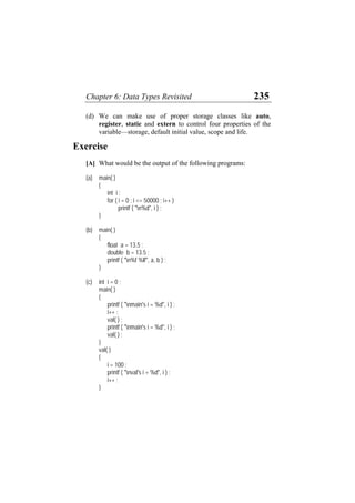 Chapter 6: Data Types Revisited 235
(d) We can make use of proper storage classes like auto,
register, static and extern to control four properties of the
variable—storage, default initial value, scope and life.
Exercise
[A] What would be the output of the following programs:
(a) main( )
{
int i ;
for ( i = 0 ; i <= 50000 ; i++ )
printf ( "n%d", i ) ;
}
(b) main( )
{
float a = 13.5 ;
double b = 13.5 ;
printf ( "n%f %lf", a, b ) ;
}
(c) int i = 0 ;
main( )
{
printf ( "nmain's i = %d", i ) ;
i++ ;
val( ) ;
printf ( "nmain's i = %d", i ) ;
val( ) ;
}
val( )
{
i = 100 ;
printf ( "nval's i = %d", i ) ;
i++ ;
}
 
