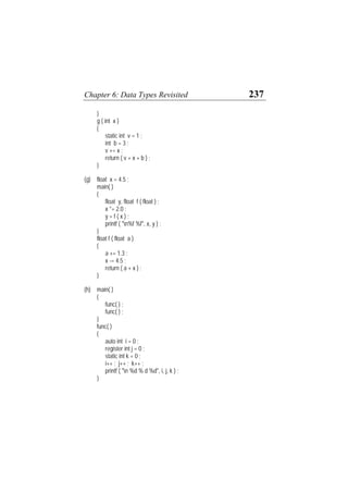 Chapter 6: Data Types Revisited 237
}
g ( int x )
{
static int v = 1 ;
int b = 3 ;
v += x ;
return ( v + x + b ) ;
}
(g) float x = 4.5 ;
main( )
{
float y, float f ( float ) ;
x *= 2.0 ;
y = f ( x ) ;
printf ( "n%f %f", x, y ) ;
}
float f ( float a )
{
a += 1.3 ;
x -= 4.5 ;
return ( a + x ) ;
}
(h) main( )
{
func( ) ;
func( ) ;
}
func( )
{
auto int i = 0 ;
register int j = 0 ;
static int k = 0 ;
i++ ; j++ ; k++ ;
printf ( "n %d % d %d", i, j, k ) ;
}
 
