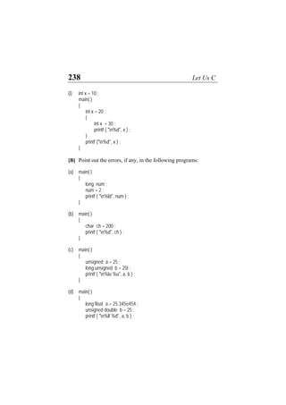 238 Let Us C
(i) int x = 10 ;
main( )
{
int x = 20 ;
{
int x = 30 ;
printf ( "n%d", x ) ;
}
printf ("n%d", x ) ;
}
[B] Point out the errors, if any, in the following programs:
(a) main( )
{
long num ;
num = 2 ;
printf ( "n%ld", num ) ;
}
(b) main( )
{
char ch = 200 ;
printf ( "n%d", ch ) ;
}
(c) main( )
{
unsigned a = 25 ;
long unsigned b = 25l ;
printf ( "n%lu %u", a, b ) ;
}
(d) main( )
{
long float a = 25.345e454 ;
unsigned double b = 25 ;
printf ( "n%lf %d", a, b ) ;
 