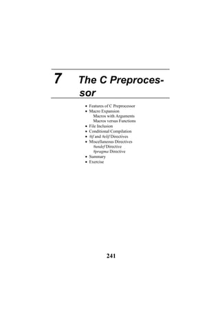 7 The C Preproces-
sor
• Features of C Preprocessor
• Macro Expansion
Macros with Arguments
Macros versus Functions
• File Inclusion
• Conditional Compilation
• #if and #elif Directives
• Miscellaneous Directives
#undef Directive
#pragma Directive
• Summary
• Exercise
241
 