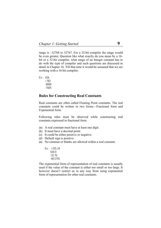 Chapter 1: Getting Started 9
range is –32768 to 32767. For a 32-bit compiler the range would
be even greater. Question like what exactly do you mean by a 16-
bit or a 32-bit compiler, what range of an Integer constant has to
do with the type of compiler and such questions are discussed in
detail in Chapter 16. Till that time it would be assumed that we are
working with a 16-bit compiler.
Ex.: 426
+782
-8000
-7605
Rules for Constructing Real Constants
Real constants are often called Floating Point constants. The real
constants could be written in two forms—Fractional form and
Exponential form.
Following rules must be observed while constructing real
constants expressed in fractional form:
(a)
(b)
(c)
(d)
(e)
A real constant must have at least one digit.
It must have a decimal point.
It could be either positive or negative.
Default sign is positive.
No commas or blanks are allowed within a real constant.
Ex.: +325.34
426.0
-32.76
-48.5792
The exponential form of representation of real constants is usually
used if the value of the constant is either too small or too large. It
however doesn’t restrict us in any way from using exponential
form of representation for other real constants.
 