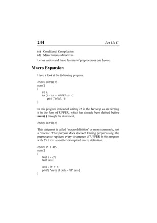 244 Let Us C
(c) Conditional Compilation
(d) Miscellaneous directives
Let us understand these features of preprocessor one by one.
Macro Expansion
Have a look at the following program.
#define UPPER 25
main( )
{
int i ;
for ( i = 1 ; i <= UPPER ; i++ )
printf ( "n%d", i ) ;
}
In this program instead of writing 25 in the for loop we are writing
it in the form of UPPER, which has already been defined before
main( ) through the statement,
#define UPPER 25
This statement is called ‘macro definition’ or more commonly, just
a ‘macro’. What purpose does it serve? During preprocessing, the
preprocessor replaces every occurrence of UPPER in the program
with 25. Here is another example of macro definition.
#define PI 3.1415
main( )
{
float r = 6.25 ;
float area ;
area = PI * r * r ;
printf ( "nArea of circle = %f", area ) ;
}
 
