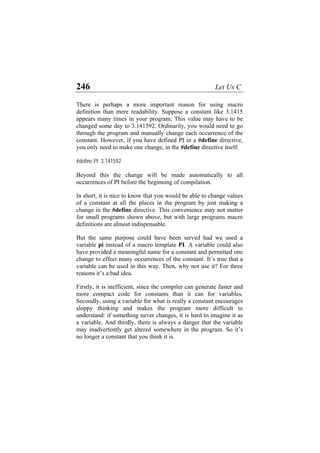 246 Let Us C
There is perhaps a more important reason for using macro
definition than mere readability. Suppose a constant like 3.1415
appears many times in your program. This value may have to be
changed some day to 3.141592. Ordinarily, you would need to go
through the program and manually change each occurrence of the
constant. However, if you have defined PI in a #define directive,
you only need to make one change, in the #define directive itself:
#define PI 3.141592
Beyond this the change will be made automatically to all
occurrences of PI before the beginning of compilation.
In short, it is nice to know that you would be able to change values
of a constant at all the places in the program by just making a
change in the #define directive. This convenience may not matter
for small programs shown above, but with large programs macro
definitions are almost indispensable.
But the same purpose could have been served had we used a
variable pi instead of a macro template PI. A variable could also
have provided a meaningful name for a constant and permitted one
change to effect many occurrences of the constant. It’s true that a
variable can be used in this way. Then, why not use it? For three
reasons it’s a bad idea.
Firstly, it is inefficient, since the compiler can generate faster and
more compact code for constants than it can for variables.
Secondly, using a variable for what is really a constant encourages
sloppy thinking and makes the program more difficult to
understand: if something never changes, it is hard to imagine it as
a variable. And thirdly, there is always a danger that the variable
may inadvertently get altered somewhere in the program. So it’s
no longer a constant that you think it is.
 