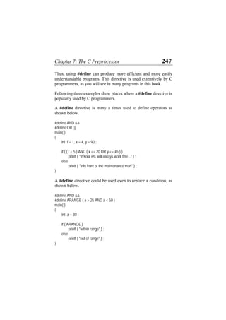 Chapter 7: The C Preprocessor 247
Thus, using #define can produce more efficient and more easily
understandable programs. This directive is used extensively by C
programmers, as you will see in many programs in this book.
Following three examples show places where a #define directive is
popularly used by C programmers.
A #define directive is many a times used to define operators as
shown below.
#define AND &&
#define OR ||
main( )
{
int f = 1, x = 4, y = 90 ;
if ( ( f < 5 ) AND ( x <= 20 OR y <= 45 ) )
printf ( "nYour PC will always work fine..." ) ;
else
printf ( "nIn front of the maintenance man" ) ;
}
A #define directive could be used even to replace a condition, as
shown below.
#define AND &&
#define ARANGE ( a > 25 AND a < 50 )
main( )
{
int a = 30 ;
if ( ARANGE )
printf ( "within range" ) ;
else
printf ( "out of range" ) ;
}
 
