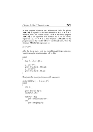 Chapter 7: The C Preprocessor 249
In this program wherever the preprocessor finds the phrase
AREA(x) it expands it into the statement ( 3.14 * x * x ).
However, that’s not all that it does. The x in the macro template
AREA(x) is an argument that matches the x in the macro
expansion ( 3.14 * x * x ). The statement AREA(r1) in the
program causes the variable r1 to be substituted for x. Thus the
statement AREA(r1) is equivalent to:
( 3.14 * r1 * r1 )
After the above source code has passed through the preprocessor,
what the compiler gets to work on will be this:
main( )
{
float r1 = 6.25, r2 = 2.5, a ;
a = 3.14 * r1 *r1 ;
printf ( "Area of circle = %fn", a ) ;
a = 3.14 *r2 * r2 ;
printf ( "Area of circle = %f", a ) ;
}
Here is another example of macros with arguments:
#define ISDIGIT(y) ( y >= 48 && y <= 57 )
main( )
{
char ch ;
printf ( "Enter any digit " ) ;
scanf ( "%c", &ch ) ;
if ( ISDIGIT ( ch ) )
printf ( "nYou entered a digit" ) ;
else
printf ( "nIllegal input" ) ;
 