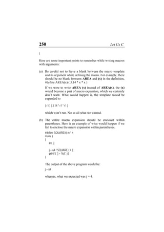 250 Let Us C
}
Here are some important points to remember while writing macros
with arguments:
(a)
(b)
Be careful not to leave a blank between the macro template
and its argument while defining the macro. For example, there
should be no blank between AREA and (x) in the definition,
#define AREA(x) ( 3.14 * x * x )
If we were to write AREA (x) instead of AREA(x), the (x)
would become a part of macro expansion, which we certainly
don’t want. What would happen is, the template would be
expanded to
( r1 ) ( 3.14 * r1 * r1 )
which won’t run. Not at all what we wanted.
The entire macro expansion should be enclosed within
parentheses. Here is an example of what would happen if we
fail to enclose the macro expansion within parentheses.
#define SQUARE(n) n * n
main( )
{
int j ;
j = 64 / SQUARE ( 4 ) ;
printf ( "j = %d", j ) ;
}
The output of the above program would be:
j = 64
whereas, what we expected was j = 4.
 