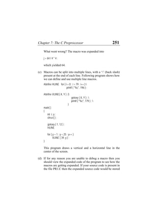 Chapter 7: The C Preprocessor 251
What went wrong? The macro was expanded into
j = 64 / 4 * 4 ;
which yielded 64.
(c)
(d)
Macros can be split into multiple lines, with a ‘’ (back slash)
present at the end of each line. Following program shows how
we can define and use multiple line macros.
#define HLINE for ( i = 0 ; i < 79 ; i++ ) 
printf ( "%c", 196 ) ;
#define VLINE( X, Y ) {
gotoxy ( X, Y ) ; 
printf ( "%c", 179 ) ; 
}
main( )
{
int i, y ;
clrscr( ) ;
gotoxy ( 1, 12 ) ;
HLINE
for ( y = 1 ; y < 25 ; y++ )
VLINE ( 39, y ) ;
}
This program draws a vertical and a horizontal line in the
center of the screen.
If for any reason you are unable to debug a macro then you
should view the expanded code of the program to see how the
macros are getting expanded. If your source code is present in
the file PR1.C then the expanded source code would be stored
 