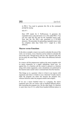 252 Let Us C
in PR1.I. You need to generate this file at the command
prompt by saying:
cpp pr1.c
Here CPP stands for C PreProcessor. It generates the
expanded source code and stores it in a file called PR1.I. You
can now open this file and see the expanded source code.
Note that the file PR1.I gets generated in C:TCBIN
directory. The procedure for generating expanded source code
for compilers other than Turbo C/C++ might be a little
different.
Macros versus Functions
In the above example a macro was used to calculate the area of the
circle. As we know, even a function can be written to calculate the
area of the circle. Though macro calls are ‘like’ function calls, they
are not really the same things. Then what is the difference between
the two?
In a macro call the preprocessor replaces the macro template with
its macro expansion, in a stupid, unthinking, literal way. As
against this, in a function call the control is passed to a function
along with certain arguments, some calculations are performed in
the function and a useful value is returned back from the function.
This brings us to a question: when is it best to use macros with
arguments and when is it better to use a function? Usually macros
make the program run faster but increase the program size,
whereas functions make the program smaller and compact.
If we use a macro hundred times in a program, the macro
expansion goes into our source code at hundred different places,
thus increasing the program size. On the other hand, if a function
is used, then even if it is called from hundred different places in
 