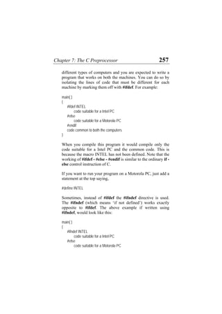 Chapter 7: The C Preprocessor 257
different types of computers and you are expected to write a
program that works on both the machines. You can do so by
isolating the lines of code that must be different for each
machine by marking them off with #ifdef. For example:
main( )
{
#ifdef INTEL
code suitable for a Intel PC
#else
code suitable for a Motorola PC
#endif
code common to both the computers
}
When you compile this program it would compile only the
code suitable for a Intel PC and the common code. This is
because the macro INTEL has not been defined. Note that the
working of #ifdef - #else - #endif is similar to the ordinary if -
else control instruction of C.
If you want to run your program on a Motorola PC, just add a
statement at the top saying,
#define INTEL
Sometimes, instead of #ifdef the #ifndef directive is used.
The #ifndef (which means ‘if not defined’) works exactly
opposite to #ifdef. The above example if written using
#ifndef, would look like this:
main( )
{
#ifndef INTEL
code suitable for a Intel PC
#else
code suitable for a Motorola PC
 