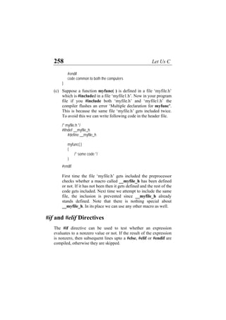 258 Let Us C
#endif
code common to both the computers
}
(c) Suppose a function myfunc( ) is defined in a file ‘myfile.h’
which is #included in a file ‘myfile1.h’. Now in your program
file if you #include both ‘myfile.h’ and ‘myfile1.h’ the
compiler flashes an error ‘Multiple declaration for myfunc’.
This is because the same file ‘myfile.h’ gets included twice.
To avoid this we can write following code in the header file.
/* myfile.h */
#ifndef __myfile_h
#define __myfile_h
myfunc( )
{
/* some code */
}
#endif
First time the file ‘myfile.h’ gets included the preprocessor
checks whether a macro called __myfile_h has been defined
or not. If it has not been then it gets defined and the rest of the
code gets included. Next time we attempt to include the same
file, the inclusion is prevented since __myfile_h already
stands defined. Note that there is nothing special about
__myfile_h. In its place we can use any other macro as well.
#if and #elif Directives
The #if directive can be used to test whether an expression
evaluates to a nonzero value or not. If the result of the expression
is nonzero, then subsequent lines upto a #else, #elif or #endif are
compiled, otherwise they are skipped.
 