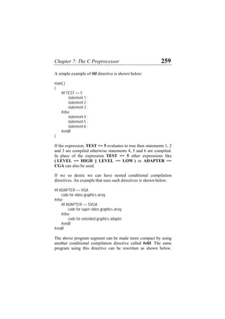 Chapter 7: The C Preprocessor 259
A simple example of #if directive is shown below:
main( )
{
#if TEST <= 5
statement 1 ;
statement 2 ;
statement 3 ;
#else
statement 4 ;
statement 5 ;
statement 6 ;
#endif
}
If the expression, TEST <= 5 evaluates to true then statements 1, 2
and 3 are compiled otherwise statements 4, 5 and 6 are compiled.
In place of the expression TEST <= 5 other expressions like
( LEVEL == HIGH || LEVEL == LOW ) or ADAPTER ==
CGA can also be used.
If we so desire we can have nested conditional compilation
directives. An example that uses such directives is shown below.
#if ADAPTER == VGA
code for video graphics array
#else
#if ADAPTER == SVGA
code for super video graphics array
#else
code for extended graphics adapter
#endif
#endif
The above program segment can be made more compact by using
another conditional compilation directive called #elif. The same
program using this directive can be rewritten as shown below.
 