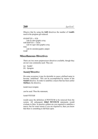 260 Let Us C
Observe that by using the #elif directives the number of #endifs
used in the program get reduced.
#if ADAPTER == VGA
code for video graphics array
#elif ADAPTER == SVGA
code for super video graphics array
#else
code for extended graphics adapter
#endif
Miscellaneous Directives
There are two more preprocessor directives available, though they
are not very commonly used. They are:
(a) #undef
(b) #pragma
#undef Directive
On some occasions it may be desirable to cause a defined name to
become ‘undefined’. This can be accomplished by means of the
#undef directive. In order to undefine a macro that has been earlier
#defined, the directive,
#undef macro template
can be used. Thus the statement,
#undef PENTIUM
would cause the definition of PENTIUM to be removed from the
system. All subsequent #ifdef PENTIUM statements would
evaluate to false. In practice seldom are you required to undefine a
macro, but for some reason if you are required to, then you know
that there is something to fall back upon.
 
