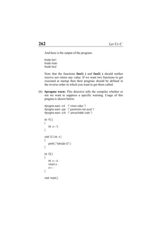 262 Let Us C
And here is the output of the program.
Inside fun1
Inside main
Inside fun2
Note that the functions fun1( ) and fun2( ) should neither
receive nor return any value. If we want two functions to get
executed at startup then their pragmas should be defined in
the reverse order in which you want to get them called.
(b) #pragma warn: This directive tells the compiler whether or
not we want to suppress a specific warning. Usage of this
pragma is shown below.
#pragma warn –rvl /* return value */
#pragma warn –par /* parameter not used */
#pragma warn –rch /* unreachable code */
int f1( )
{
int a = 5 ;
}
void f2 ( int x )
{
printf ( "nInside f2" ) ;
}
int f3( )
{
int x = 6 ;
return x ;
x++ ;
}
void main( )
 