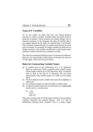 Chapter 1: Getting Started 11
Types of C Variables
As we saw earlier, an entity that may vary during program
execution is called a variable. Variable names are names given to
locations in memory. These locations can contain integer, real or
character constants. In any language, the types of variables that it
can support depend on the types of constants that it can handle.
This is because a particular type of variable can hold only the same
type of constant. For example, an integer variable can hold only an
integer constant, a real variable can hold only a real constant and a
character variable can hold only a character constant.
The rules for constructing different types of constants are different.
However, for constructing variable names of all types the same set
of rules apply. These rules are given below.
Rules for Constructing Variable Names
(a)
(b)
(c)
(d)
A variable name is any combination of 1 to 31 alphabets,
digits or underscores. Some compilers allow variable names
whose length could be up to 247 characters. Still, it would be
safer to stick to the rule of 31 characters. Do not create
unnecessarily long variable names as it adds to your typing
effort.
The first character in the variable name must be an alphabet or
underscore.
No commas or blanks are allowed within a variable name.
No special symbol other than an underscore (as in gross_sal)
can be used in a variable name.
Ex.: si_int
m_hra
pop_e_89
These rules remain same for all the types of primary and secondary
variables. Naturally, the question follows... how is C able to
differentiate between these variables? This is a rather simple
 