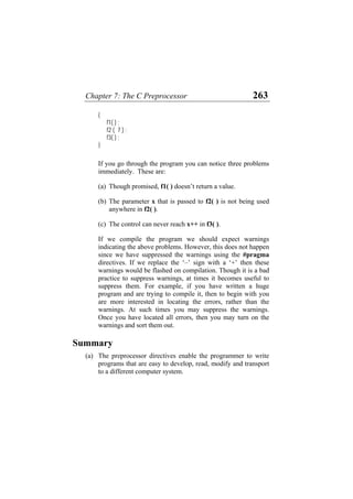 Chapter 7: The C Preprocessor 263
{
f1( ) ;
f2 ( 7 ) ;
f3( ) ;
}
If you go through the program you can notice three problems
immediately. These are:
(a) Though promised, f1( ) doesn’t return a value.
(b) The parameter x that is passed to f2( ) is not being used
anywhere in f2( ).
(c) The control can never reach x++ in f3( ).
If we compile the program we should expect warnings
indicating the above problems. However, this does not happen
since we have suppressed the warnings using the #pragma
directives. If we replace the ‘–’ sign with a ‘+’ then these
warnings would be flashed on compilation. Though it is a bad
practice to suppress warnings, at times it becomes useful to
suppress them. For example, if you have written a huge
program and are trying to compile it, then to begin with you
are more interested in locating the errors, rather than the
warnings. At such times you may suppress the warnings.
Once you have located all errors, then you may turn on the
warnings and sort them out.
Summary
(a) The preprocessor directives enable the programmer to write
programs that are easy to develop, read, modify and transport
to a different computer system.
 