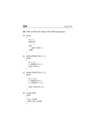 266 Let Us C
[B] What would be the output of the following program:
(a) main( )
{
int i = 2 ;
#ifdef DEF
i *= i ;
#else
printf ( "n%d", i ) ;
#endif
}
(b) #define PRODUCT(x) ( x * x )
main( )
{
int i = 3, j ;
j = PRODUCT( i + 1 ) ;
printf ( "n%d", j ) ;
}
(c) #define PRODUCT(x) ( x * x )
main( )
{
int i = 3, j, k ;
j = PRODUCT( i++ ) ;
k = PRODUCT ( ++i ) ;
printf ( "n%d %d", j, k ) ;
}
(d) # define SEMI ;
main()
{
int p = 3 SEMI ;
printf ( "%d", p ) SEMI
}
 