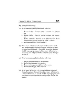 Chapter 7: The C Preprocessor 267
[C] Attempt the following:
(a) Write down macro definitions for the following:
1. To test whether a character entered is a small case letter or
not.
2. To test whether a character entered is a upper case letter or
not.
3. To test whether a character is an alphabet or not. Make
use of the macros you defined in (1) and (2) above.
4. To obtain the bigger of two numbers.
(b) Write macro definitions with arguments for calculation of
area and perimeter of a triangle, a square and a circle. Store
these macro definitions in a file called “areaperi.h”. Include
this file in your program, and call the macro definitions for
calculating area and perimeter for different squares, triangles
and circles.
(c) Write down macro definitions for the following:
1. To find arithmetic mean of two numbers.
2. To find absolute value of a number.
3. To convert a uppercase alphabet to lowercase.
4. To obtain the bigger of two numbers.
(d) Write macro definitions with arguments for calculation of
Simple Interest and Amount. Store these macro definitions in
a file called “interest.h”. Include this file in your program, and
use the macro definitions for calculating simple interest and
amount.
 