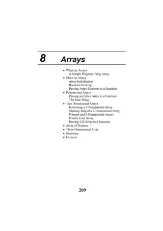 8 Arrays
• What are Arrays
A Simple Program Using Array
• More on Arrays
Array Initialisation
Bounds Checking
Passing Array Elements to a Function
• Pointers and Arrays
Passing an Entire Array to a Function
The Real Thing
• Two Dimensional Arrays
Initialising a 2-Dimensional Array
Memory Map of a 2-Dimensional Array
Pointers and 2-Dimensional Arrays
Pointer to an Array
Passing 2-D Array to a Function
• Array of Pointers
• Three-Dimensional Array
• Summary
• Exercise
269
 