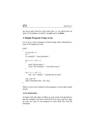 272 Let Us C
any given array must be of the same type. i.e. we cannot have an
array of 10 numbers, of which 5 are ints and 5 are floats.
A Simple Program Using Array
Let us try to write a program to find average marks obtained by a
class of 30 students in a test.
main( )
{
int avg, sum = 0 ;
int i ;
int marks[30] ; /* array declaration */
for ( i = 0 ; i <= 29 ; i++ )
{
printf ( "nEnter marks " ) ;
scanf ( "%d", &marks[i] ) ; /* store data in array */
}
for ( i = 0 ; i <= 29 ; i++ )
sum = sum + marks[i] ; /* read data from an array*/
avg = sum / 30 ;
printf ( "nAverage marks = %d", avg ) ;
}
There is a lot of new material in this program, so let us take it apart
slowly.
Array Declaration
To begin with, like other variables an array needs to be declared so
that the compiler will know what kind of an array and how large
an array we want. In our program we have done this with the
statement:
 