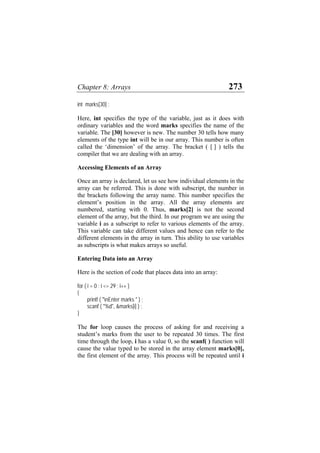 Chapter 8: Arrays 273
int marks[30] ;
Here, int specifies the type of the variable, just as it does with
ordinary variables and the word marks specifies the name of the
variable. The [30] however is new. The number 30 tells how many
elements of the type int will be in our array. This number is often
called the ‘dimension’ of the array. The bracket ( [ ] ) tells the
compiler that we are dealing with an array.
Accessing Elements of an Array
Once an array is declared, let us see how individual elements in the
array can be referred. This is done with subscript, the number in
the brackets following the array name. This number specifies the
element’s position in the array. All the array elements are
numbered, starting with 0. Thus, marks[2] is not the second
element of the array, but the third. In our program we are using the
variable i as a subscript to refer to various elements of the array.
This variable can take different values and hence can refer to the
different elements in the array in turn. This ability to use variables
as subscripts is what makes arrays so useful.
Entering Data into an Array
Here is the section of code that places data into an array:
for ( i = 0 ; i <= 29 ; i++ )
{
printf ( "nEnter marks " ) ;
scanf ( "%d", &marks[i] ) ;
}
The for loop causes the process of asking for and receiving a
student’s marks from the user to be repeated 30 times. The first
time through the loop, i has a value 0, so the scanf( ) function will
cause the value typed to be stored in the array element marks[0],
the first element of the array. This process will be repeated until i
 
