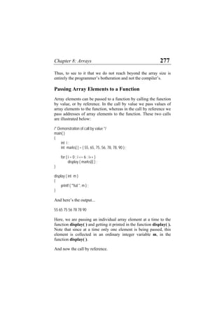 Chapter 8: Arrays 277
Thus, to see to it that we do not reach beyond the array size is
entirely the programmer’s botheration and not the compiler’s.
Passing Array Elements to a Function
Array elements can be passed to a function by calling the function
by value, or by reference. In the call by value we pass values of
array elements to the function, whereas in the call by reference we
pass addresses of array elements to the function. These two calls
are illustrated below:
/* Demonstration of call by value */
main( )
{
int i ;
int marks[ ] = { 55, 65, 75, 56, 78, 78, 90 } ;
for ( i = 0 ; i <= 6 ; i++ )
display ( marks[i] ) ;
}
display ( int m )
{
printf ( "%d ", m ) ;
}
And here’s the output...
55 65 75 56 78 78 90
Here, we are passing an individual array element at a time to the
function display( ) and getting it printed in the function display( ).
Note that since at a time only one element is being passed, this
element is collected in an ordinary integer variable m, in the
function display( ).
And now the call by reference.
 
