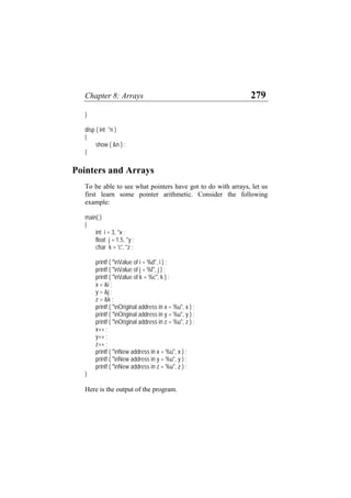 Chapter 8: Arrays 279
}
disp ( int *n )
{
show ( &n ) ;
}
Pointers and Arrays
To be able to see what pointers have got to do with arrays, let us
first learn some pointer arithmetic. Consider the following
example:
main( )
{
int i = 3, *x ;
float j = 1.5, *y ;
char k = 'c', *z ;
printf ( "nValue of i = %d", i ) ;
printf ( "nValue of j = %f", j ) ;
printf ( "nValue of k = %c", k ) ;
x = &i ;
y = &j ;
z = &k ;
printf ( "nOriginal address in x = %u", x ) ;
printf ( "nOriginal address in y = %u", y ) ;
printf ( "nOriginal address in z = %u", z ) ;
x++ ;
y++ ;
z++ ;
printf ( "nNew address in x = %u", x ) ;
printf ( "nNew address in y = %u", y ) ;
printf ( "nNew address in z = %u", z ) ;
}
Here is the output of the program.
 