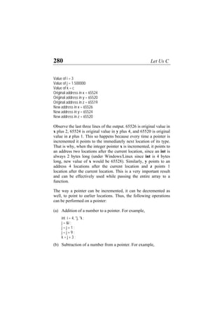 280 Let Us C
Value of i = 3
Value of j = 1.500000
Value of k = c
Original address in x = 65524
Original address in y = 65520
Original address in z = 65519
New address in x = 65526
New address in y = 65524
New address in z = 65520
Observe the last three lines of the output. 65526 is original value in
x plus 2, 65524 is original value in y plus 4, and 65520 is original
value in z plus 1. This so happens because every time a pointer is
incremented it points to the immediately next location of its type.
That is why, when the integer pointer x is incremented, it points to
an address two locations after the current location, since an int is
always 2 bytes long (under Windows/Linux since int is 4 bytes
long, new value of x would be 65528). Similarly, y points to an
address 4 locations after the current location and z points 1
location after the current location. This is a very important result
and can be effectively used while passing the entire array to a
function.
The way a pointer can be incremented, it can be decremented as
well, to point to earlier locations. Thus, the following operations
can be performed on a pointer:
(a) Addition of a number to a pointer. For example,
int i = 4, *j, *k ;
j = &i ;
j = j + 1 ;
j = j + 9 ;
k = j + 3 ;
(b) Subtraction of a number from a pointer. For example,
 