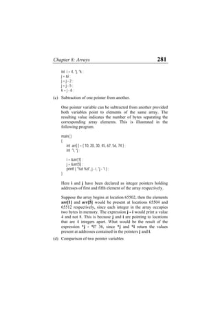Chapter 8: Arrays 281
int i = 4, *j, *k ;
j = &i ;
j = j - 2 ;
j = j - 5 ;
k = j - 6 ;
(c) Subtraction of one pointer from another.
One pointer variable can be subtracted from another provided
both variables point to elements of the same array. The
resulting value indicates the number of bytes separating the
corresponding array elements. This is illustrated in the
following program.
main( )
{
int arr[ ] = { 10, 20, 30, 45, 67, 56, 74 } ;
int *i, *j ;
i = &arr[1] ;
j = &arr[5] ;
printf ( "%d %d", j - i, *j - *i ) ;
}
Here i and j have been declared as integer pointers holding
addresses of first and fifth element of the array respectively.
Suppose the array begins at location 65502, then the elements
arr[1] and arr[5] would be present at locations 65504 and
65512 respectively, since each integer in the array occupies
two bytes in memory. The expression j - i would print a value
4 and not 8. This is because j and i are pointing to locations
that are 4 integers apart. What would be the result of the
expression *j - *i? 36, since *j and *i return the values
present at addresses contained in the pointers j and i.
(d) Comparison of two pointer variables
 