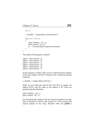 Chapter 8: Arrays 285
int i, *j ;
j = &num[0] ; /* assign address of zeroth element */
for ( i = 0 ; i <= 5 ; i++ )
{
printf ( "naddress = %u ", j ) ;
printf ( "element = %d", *j ) ;
j++ ; /* increment pointer to point to next location */
}
}
The output of this program would be:
address = 65512 element = 24
address = 65514 element = 34
address = 65516 element = 12
address = 65518 element = 44
address = 65520 element = 56
address = 65522 element = 17
In this program, to begin with we have collected the base address
of the array (address of the 0th
element) in the variable j using the
statement,
j = &num[0] ; /* assigns address 65512 to j */
When we are inside the loop for the first time, j contains the
address 65512, and the value at this address is 24. These are
printed using the statements,
printf ( "naddress = %u ", j ) ;
printf ( "element = %d", *j ) ;
On incrementing j it points to the next memory location of its type
(that is location no. 65514). But location no. 65514 contains the
second element of the array, therefore when the printf( )
 