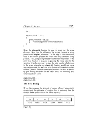 Chapter 8: Arrays 287
int i ;
for ( i = 0 ; i <= n - 1 ; i++ )
{
printf ( "nelement = %d", *j ) ;
j++ ; /* increment pointer to point to next element */
}
}
Here, the display( ) function is used to print out the array
elements. Note that the address of the zeroth element is being
passed to the display( ) function. The for loop is same as the one
used in the earlier program to access the array elements using
pointers. Thus, just passing the address of the zeroth element of the
array to a function is as good as passing the entire array to the
function. It is also necessary to pass the total number of elements
in the array, otherwise the display( ) function would not know
when to terminate the for loop. Note that the address of the zeroth
element (many a times called the base address) can also be passed
by just passing the name of the array. Thus, the following two
function calls are same:
display ( &num[0], 6 ) ;
display ( num, 6 ) ;
The Real Thing
If you have grasped the concept of storage of array elements in
memory and the arithmetic of pointers, here is some real food for
thought. Once again consider the following array.
56 1712 443424
65522655206551865514 6551665512
Figure 8.3
 